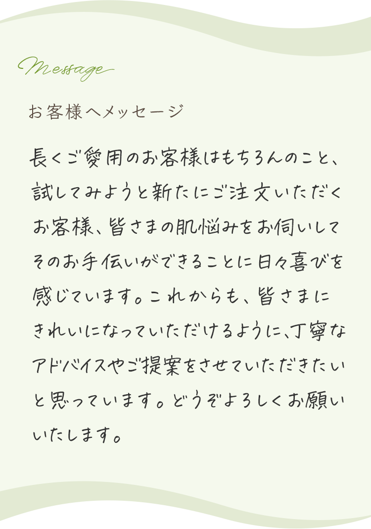 お客様へメッセージ 長くご愛用のお客様はもちろんのこと、試してみようと新たにご注文いただくお客様、毎回ご来店いただけるお客様、みなさまの肌悩みをお伺いしてそのお手伝いができることに日々喜びを感じています。これからも、みなさまにきれいになっていただけるように丁寧なアドバイスやご提案をさせていただきたいと思っています。これからもよろしくお願いいたします。