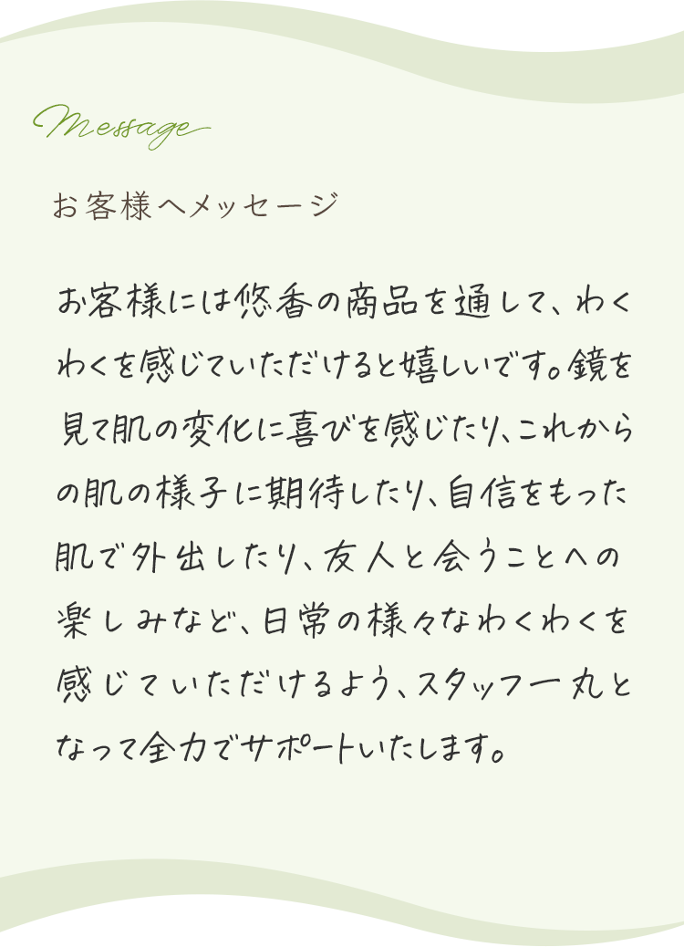 お客様へメッセージ お客様の肌悩みのお手伝いが出来ていることに日々喜びを感じています。