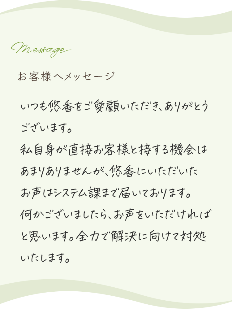 
            お客様へメッセージ
            
            いつも悠香をご愛顧いただき、ありがとうございます。
            私自身が直接お客様と接する機会はあまりありませんが、悠香にいただいたお声はシステム部まで届いております。
            何かございましたら、お声をいただければと思います。全力で解決に向けて対処いたします。
            