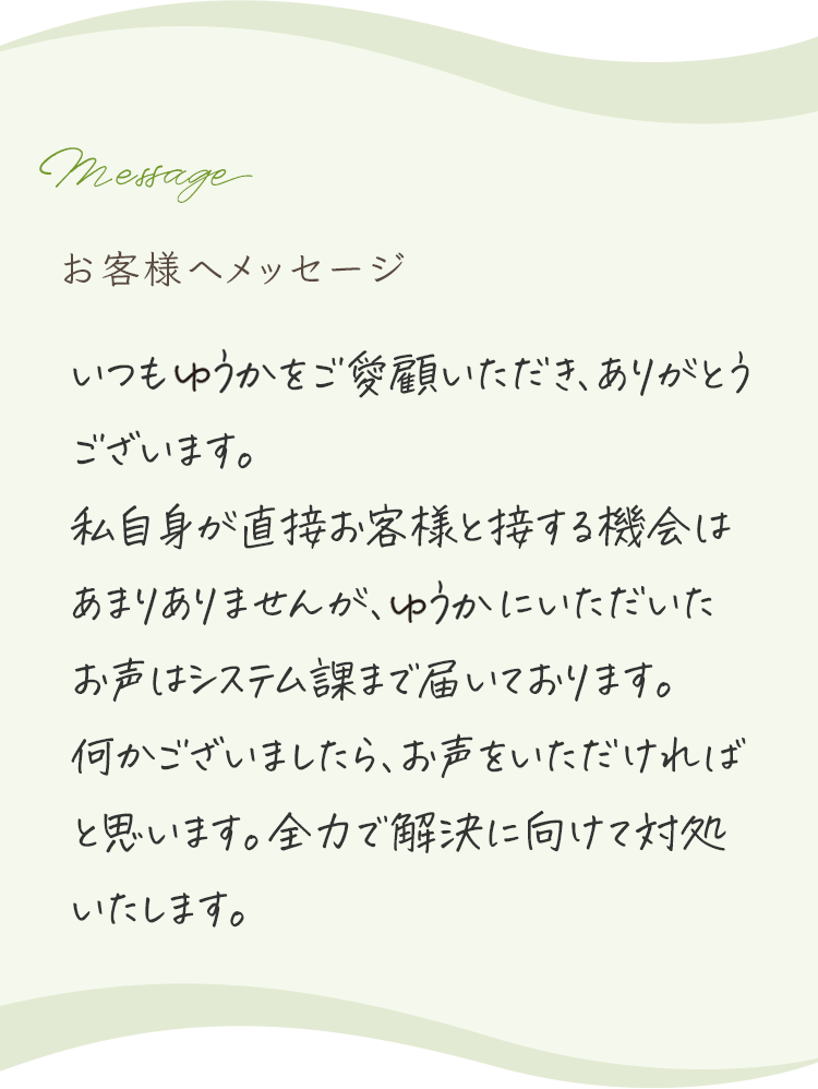 
            お客様へメッセージ
            
            いつもゆうかをご愛顧いただき、ありがとうございます。
            私自身が直接お客様と接する機会はあまりありませんが、ゆうかにいただいたお声はシステム部まで届いております。
            何かございましたら、お声をいただければと思います。全力で解決に向けて対処いたします。
            