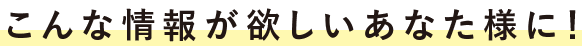 こんな情報が欲しいあなた様に！