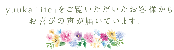 「yuuka Life」をご覧いただいたお客様からお喜びの声が届いています！