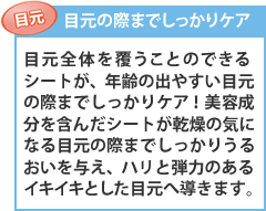 【目元の際までしっかりケア】目元全体を覆うことのできるシートが、年齢の出やすい目元の際までしっかりケア!整肌成分を含んだシートが乾燥の気になる目元の際までしっかりうるおいを与え、ハリと弾力のあるイキイキとした目元へ導きます。