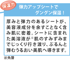 【弾力アップシートでグングン保湿!】厚みと弾力のあるシートが、美容液成分を余すことなく含み肌に密着。シートに含まれた美溶液が※肌のすみずみまでじっくり行き渡り、ぷるんと弾むうるおい美肌へ導きます。※角層