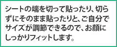 シートの端を切って貼ったり、切らずにそのまま貼ったりと、ご自分でサイズが調節できるので、お顔にしっかりフィットします。