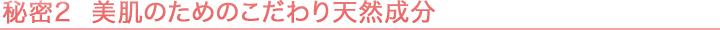 秘密2 美肌のためのこだわり天然成分
