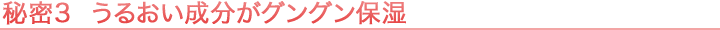 秘密3 うるおい成分がグングン保湿