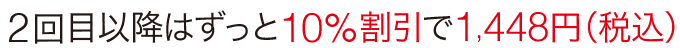 2回目以降はずっと10%割引で1,448円(税込)