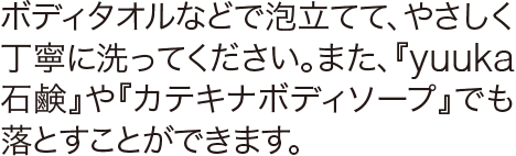 ボディタオルなどで泡立て、やさしく丁寧に洗ってください。また、からだ用の『カテキナ ボディソープ』でも落とすことができます。
