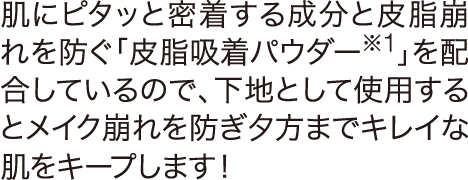 肌にピタっと密着する成分と皮脂崩れを防ぐ「皮脂吸着パウダー※1」を配合しているので、下地として使用するとメイク崩れを防ぎ夕方までキレイな肌をキープします！