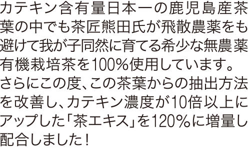 カテキン含有量日本一の鹿児島産茶葉の中でも茶匠熊田氏が飛散農薬をも避けて我が子同然に育てる希少な無農薬有機栽培茶を100パーセント使用しています。さらにこの度、この茶葉からの抽出方法を改善し、カテキン濃度が10倍以上にアップした「茶エキス」を120パーセントに増量し配合しました！ 
