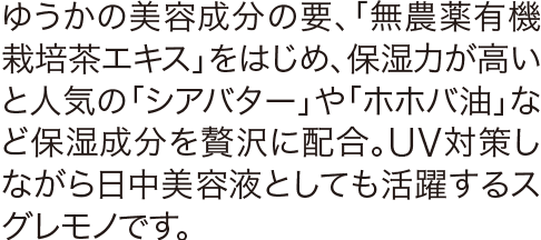 ゆうかの美容成分の要、「無農薬有機栽培茶エキス」をはじめ、保湿力が高いと人気の「シアバター」や「ホホバ油」など保湿成分を贅沢に配合。UV対策しながら日中美容液としても活躍するスグレモノです。