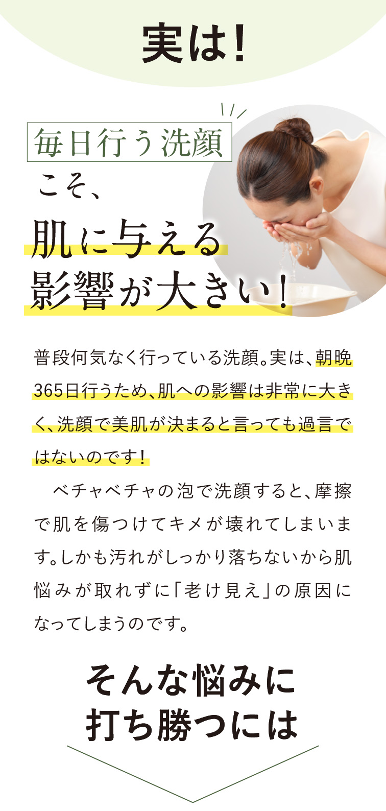 実は！毎日行う洗顔こそ肌に与える影響が大きい！洗顔は朝晩３６５日行うため肌への影響が大きく、洗顔で美肌が決まるといっても過言ではない！ベチャベチャの泡で洗顔すると摩擦でキメが壊れたり汚れが落ちないから悩みがとれず「老け見え」の原因に。そんな悩みに打ち勝つには