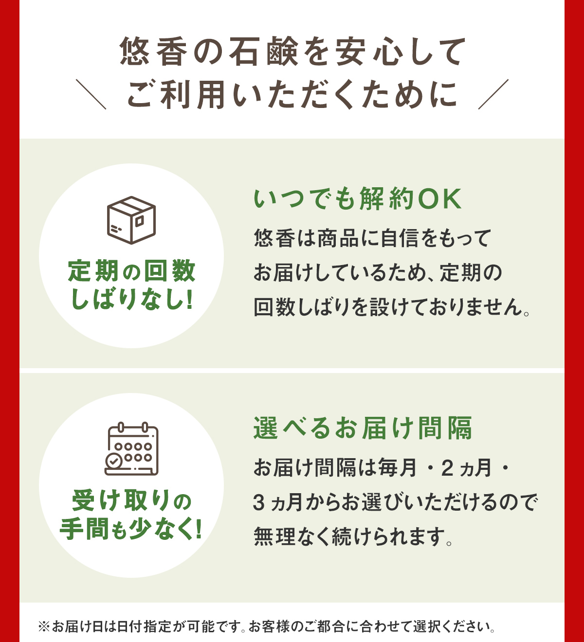 悠香の石鹸を安心してご利用いただくために。【定期の回数しばりなし！いつでも解約OK 悠香は商品に自信をもってお届けしているため、定期の回数しばりを設けておりません。】【受け取りの手間も少なく！選べるお届け間隔　お届け間隔は毎月・2ヵ月・3ヵ月からお選びいただけるので無理なく続けられます。】※お届け日は日付指定が可能です。お客様のご都合に合わせて選択ください。