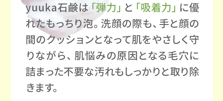 悠香の石鹸は「弾力」と「吸着力」に優れたもっちり泡。洗顔の際も、手と顔の間のクッションとなって肌をやさしく守りながら、肌悩みの原因となる毛穴に詰まった不要な汚れもしっかりと取り除きます。
