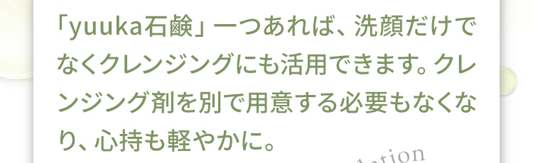 「悠香の石鹸」一つあれば、洗顔だけでなくクレンジングにも活用できます。クレンジング剤を別で用意する必要もなくなり、心持も軽やかに。