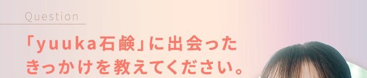 Question 「悠香の石鹸」に出会ったきっかけを教えてください。