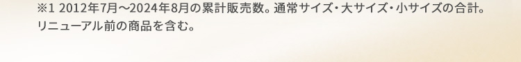※1 2012年7月～2024年8月の累計販売数。通常サイズ・大サイズ・小サイズの合計。リニューアル前の商品を含む。
