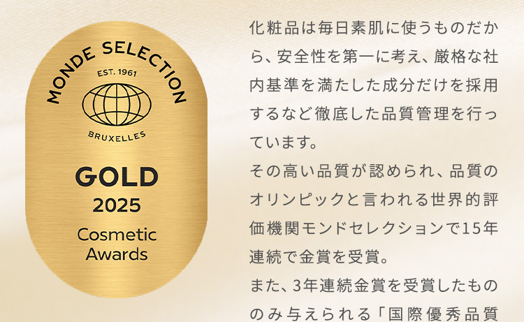 化粧品は毎日素肌に使うものだから、安全性を第一に考え、厳格な社内基準を満たした成分だけを採用するなど徹底した品質管理を行っています。その高い品質が認められ、品質のオリンピックと言われる世界的評価機関モンドセレクションで14年連続で金賞を受賞。また、3年連続金賞を受賞したもののみ与えられる「国際優秀品質賞」も4回連続で受賞しています。