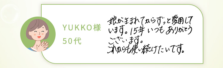 YUKKO様 50代 娘が生まれてからずっと愛用しています。15年いつもありがとうございます。これからも使い続けたいです。