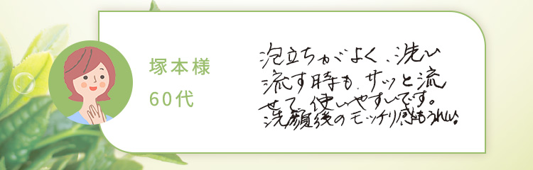 塚本様60代 泡立ちがよく、洗い流す時も、サッと流せて、使いやすいです。洗顔後のモッチリ感もうれしい!