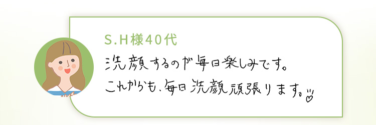 S.H様40代 洗顔するのが毎日楽しみです。これからも、毎日洗顔頑張ります。