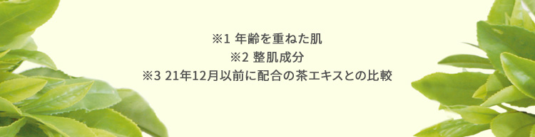 ※1 年齢を重ねた肌 ※2 整肌成分 ※3 21年5月リニューアル以前の茶エキスとの比較