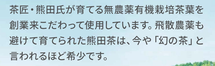 茶匠・熊田氏が育てる無農薬有機栽培茶葉を創業来こだわって使用しています。飛散農薬も避けて育てられた熊田茶は、今や「幻の茶」と言われるほど希少です。