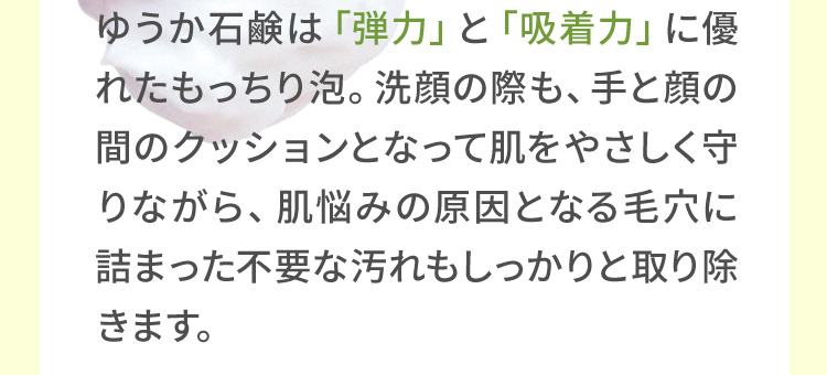 yuuka石鹸（ゆうか石鹸）は「弾力」と「吸着力」に優れたもっちり泡。洗顔の際も、手と顔の間のクッションとなって肌をやさしく守りながら、肌悩みの原因となる毛穴に詰まった不要な汚れもしっかりと取り除きます。