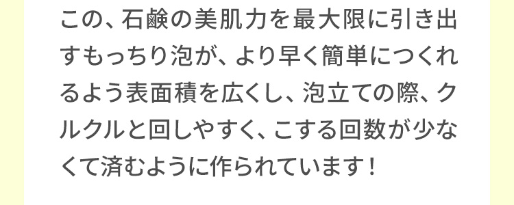 この、石鹸の美肌力を最大限に引き出すもっちり泡が、より早く簡単につくれるよう表面積を広くし、泡立ての際、クルクルと回しやすく、こする回数が少なくて済むように作られています！