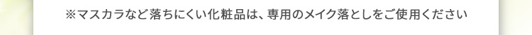 ※マスカラなど落ちにくい化粧品は、専用のメイク落としをご使用ください