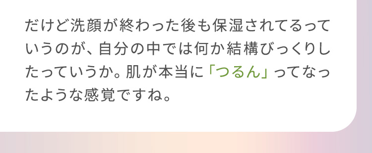 だけど洗顔が終わった後も保湿されてるっていうのが、自分の中では何か結構びっくりしたっていうか。肌が本当に「つるん」ってなったような感覚ですね。