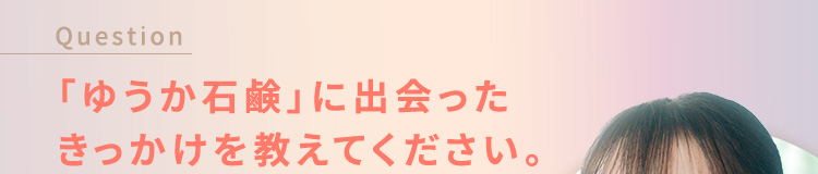 Question 「yuuka石鹸（ゆうか石鹸）」に出会ったきっかけを教えてください。