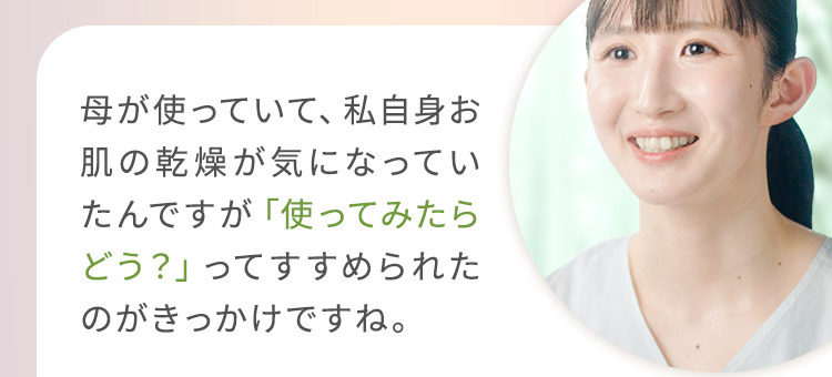 母が使っていて、私自身お肌の乾燥が気になっていたんですが「使ってみたらどう？」ってすすめられたのがきっかけですね。