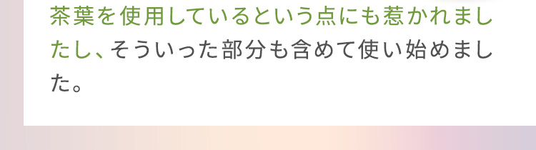 茶葉を使用しているという点にも惹かれましたし、そういった部分も含めて使い始めました。