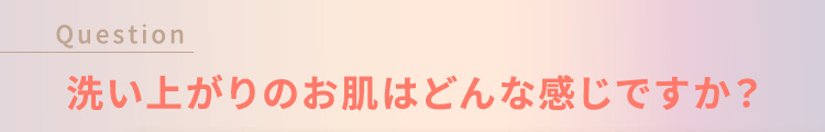 Question 洗い上がりのお肌はどんな感じですか？