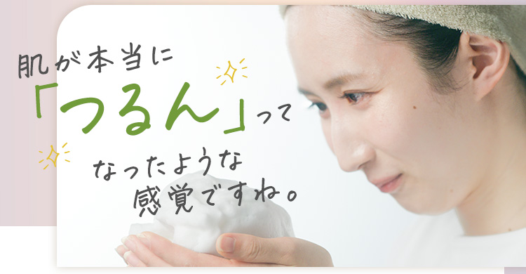 肌が本当に「つるん」ってなったような感覚ですね。
