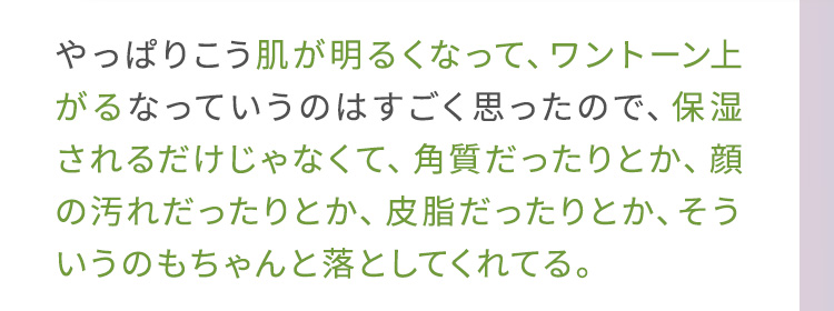 やっぱりこう肌が明るくなって、ワントーン上がるなっていうのはすごく思ったので、保湿されるだけじゃなくて、角質だったりとか、顔の汚れだったりとか、皮脂だったりとか、そういうのもちゃんと落としてくれてる。